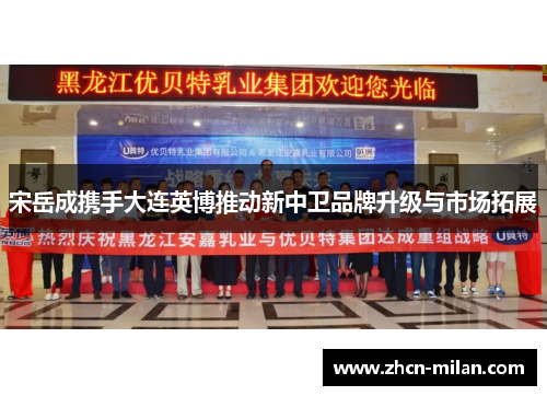 宋岳成携手大连英博推动新中卫品牌升级与市场拓展