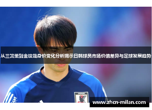 从三笘薰到金玟哉身价变化分析揭示日韩球员市场价值差异与足球发展趋势