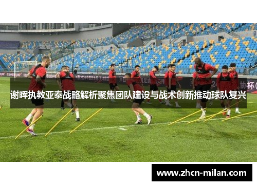 谢晖执教亚泰战略解析聚焦团队建设与战术创新推动球队复兴